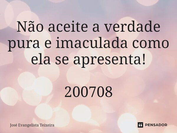 ⁠Não aceite a verdade pura e imaculada como ela se apresenta! 200708... Frase de José Evangelista Teixeira.