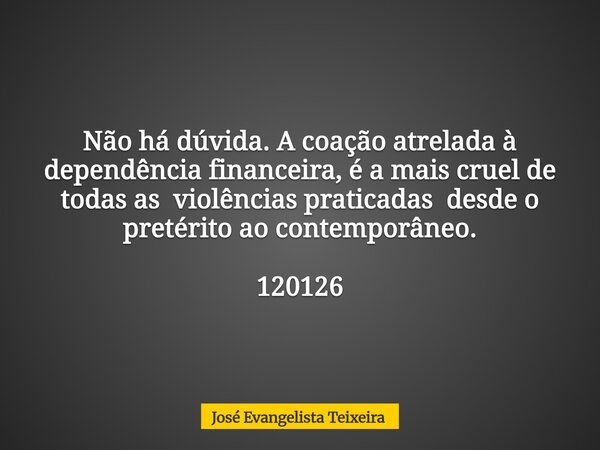 Não há dúvida. A coação atrelada à dependência financeira, é a mais cruel de todas as violências praticadas desde o pretérito ao contemporâneo. 120126... Frase de José Evangelista Teixeira.