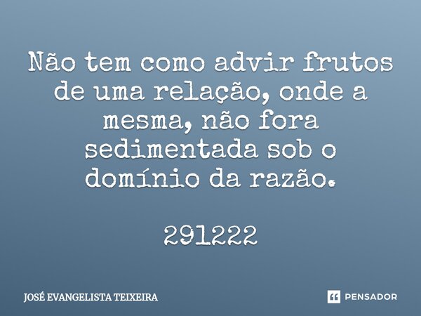 ⁠Não tem como advir frutos de uma relação, onde a mesma, não fora sedimentada sob o domínio da razão. 291222... Frase de José Evangelista Teixeira.