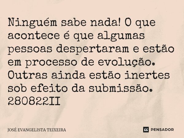 ⁠Ninguém sabe nada! O que acontece é que algumas pessoas despertaram e estão em processo de evolução. Outras ainda estão inertes sob efeito da submissão. 280822... Frase de José Evangelista Teixeira.