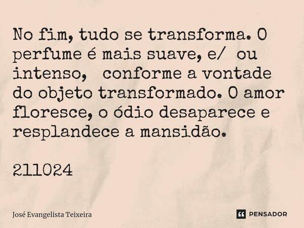 ⁠No fim, tudo se transforma. O perfume é mais suave, e/ ou intenso, conforme a vontade do objeto transformado. O amor floresce, o ódio desaparece e resplandece ... Frase de José Evangelista Teixeira.