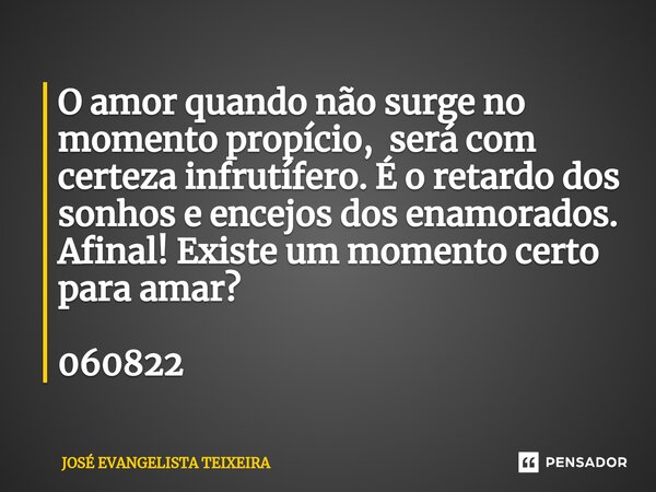 ⁠O amor quando não surge no momento propício, será com certeza infrutífero. É o retardo dos sonhos e encejos dos enamorados. Afinal! Existe um momento certo par... Frase de José Evangelista Teixeira.