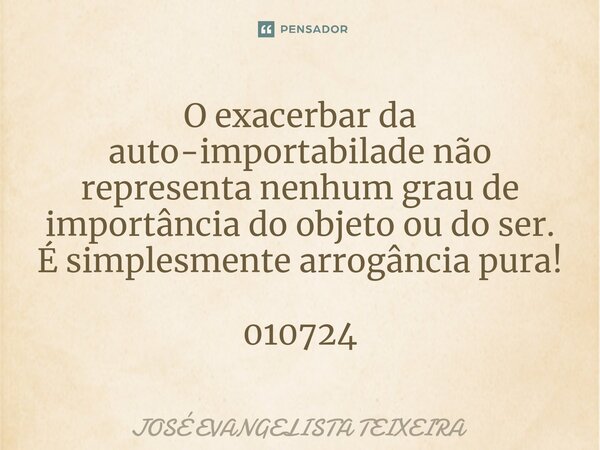⁠O exacerbar da auto-importabilade não representa nenhum grau de importância do objeto ou do ser. É simplesmente arrogância pura! 010724... Frase de José Evangelista Teixeira.