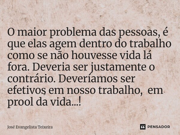 O maior problema das pessoas, é que elas agem dentro do trabalho como se não houvesse vida lá fora. Deveria ser justamente o contrário. Deveríamos ser efetivos... Frase de José Evangelista Teixeira.