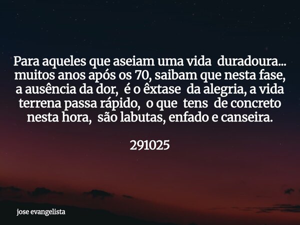 Para aqueles que aseiam uma vida duradoura... muitos anos após os 70, saibam que nesta fase, a ausência da dor, é o êxtase da alegria, a vida terrena passa rápi... Frase de jose evangelista.