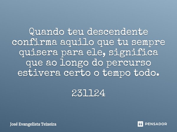 ⁠Quando teu descendente confirma aquilo que tu sempre quisera para ele, significa que ao longo do percurso estivera certo o tempo todo. 231124... Frase de José Evangelista Teixeira.