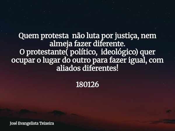 Quem protesta não luta por justiça, nem almeja fazer diferente. O protestante( político, ideológico) quer ocupar o lugar do outro para fazer igual, com aliados ... Frase de José Evangelista Teixeira.