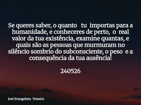 Se queres saber, o quanto tu importas para a humanidade, e conheceres de perto, o real valor da tua existência, examine quantas, e quais são as pessoas que murm... Frase de José Evangelista Teixeira.