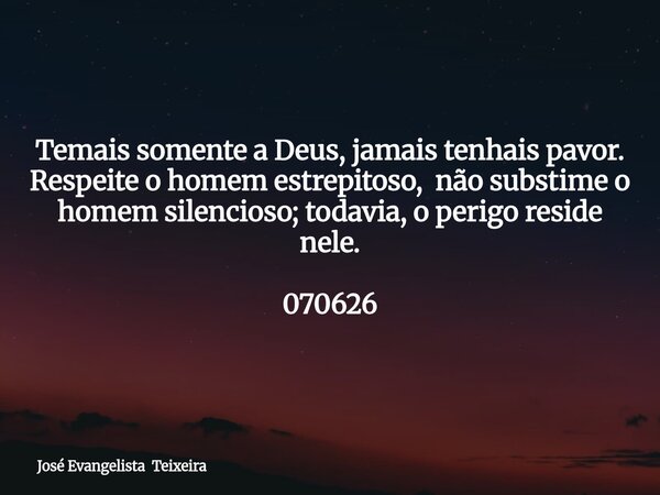 Temais somente a Deus, jamais tenhais pavor. Respeite o homem estrepitoso, não substime o homem silencioso; todavia, o perigo reside nele. 070626... Frase de José Evangelista Teixeira.