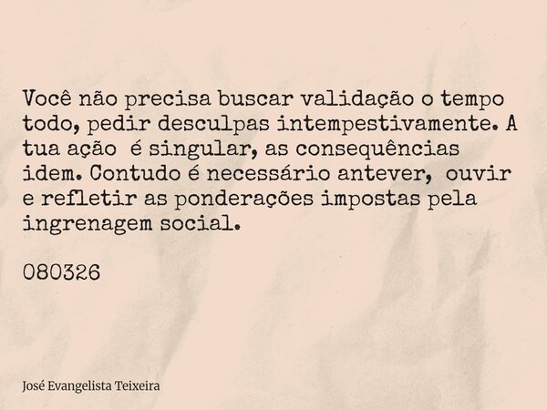 Você não precisa buscar validação o tempo todo, pedir desculpas intempestivamente. A tua ação é singular, as consequências idem. Contudo é necessário antever, o... Frase de José Evangelista Teixeira.