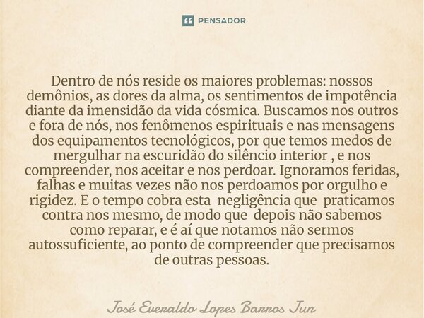 Dentro de nós reside os maiores problemas: nossos demônios, as dores da alma, os sentimentos de impotência diante da imensidão da vida cósmica. Buscamos nos ou... Frase de José Everaldo Lopes Barros Júnior.