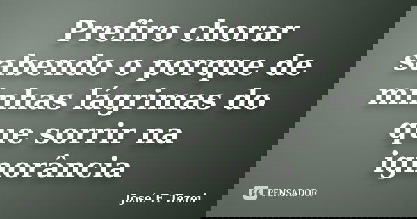 Prefiro chorar sabendo o porque de minhas lágrimas do que sorrir na ignorância... Frase de José F. Tezei.