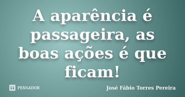 A aparência é passageira, as boas ações é que ficam!... Frase de José Fábio Torres Pereira.