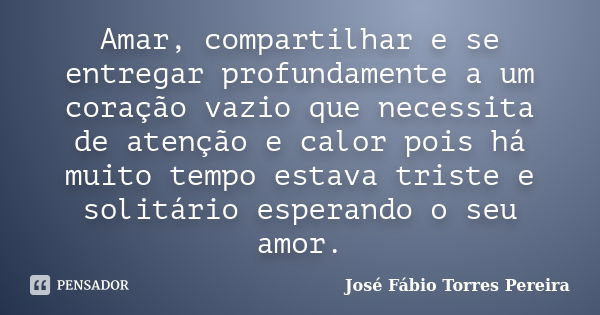 Amar, compartilhar e se entregar profundamente a um coração vazio que necessita de atenção e calor pois há muito tempo estava triste e solitário esperando o seu... Frase de José Fábio Torres Pereira.