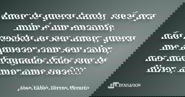 Amor te quero tanto, você pra mim é um encanto, não resisto ao seu amor, quero me aquecer com seu calor, nas madrugadas frias vou te dizer, amor amo você!!!... Frase de José Fábio Torres Pereira.