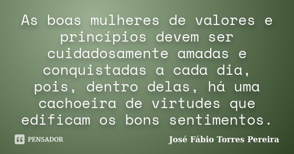 As boas mulheres de valores e princípios devem ser cuidadosamente amadas e conquistadas a cada dia, pois, dentro delas, há uma cachoeira de virtudes que edifica... Frase de José Fábio Torres Pereira.
