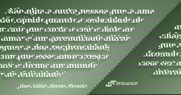 Não diga a outra pessoa que a ama tão rápido quanto a velocidade de um raio que corta o céu e bate ao chão, amar é um aprendizado diário que requer a boa recipr... Frase de José Fábio Torres Pereira.