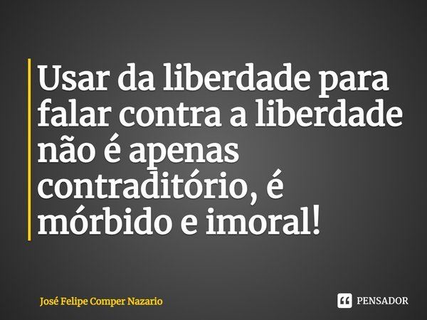 ⁠Usar da liberdade para falar contra a liberdade não é apenas contraditório, é mórbido e imoral!... Frase de José Felipe Comper Nazario.
