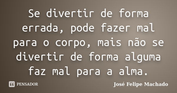 Se divertir de forma errada, pode fazer mal para o corpo, mais não se divertir de forma alguma faz mal para a alma.... Frase de José Felipe Machado.