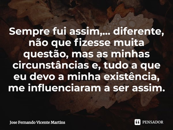 ⁠Sempre fui assim,... diferente, não que fizesse muita questão, mas as minhas circunstâncias e, tudo a que eu devo a minha existência, me influenciaram a ser as... Frase de Jose Fernando Vicente Martins.