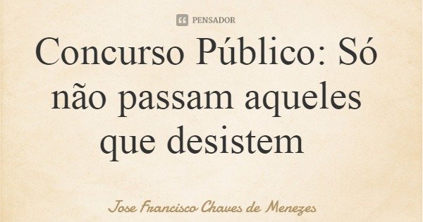 Concurso Público: Só não passam aqueles que desistem... Frase de Jose Francisco Chaves de Menezes.