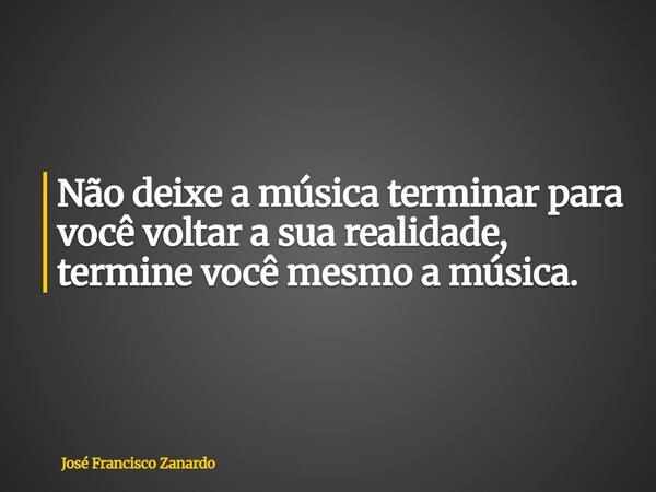 ⁠Não deixe a música terminar para você voltar a sua realidade, termine você mesmo a música.... Frase de José Francisco Zanardo.
