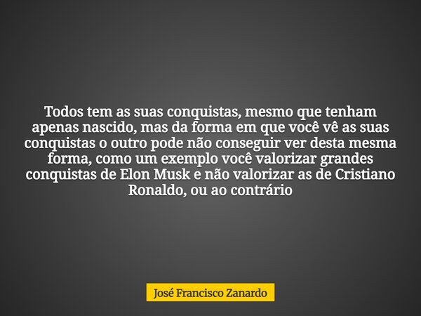 Todos tem as suas conquistas, mesmo que tenham apenas nascido, mas da forma em que você vê as suas conquistas o outro pode não conseguir ver desta mesma forma, ... Frase de José Francisco Zanardo.