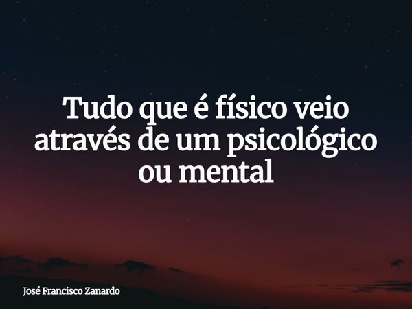 Tudo que é físico veio através de um psicológico ou mental... Frase de José Francisco Zanardo.