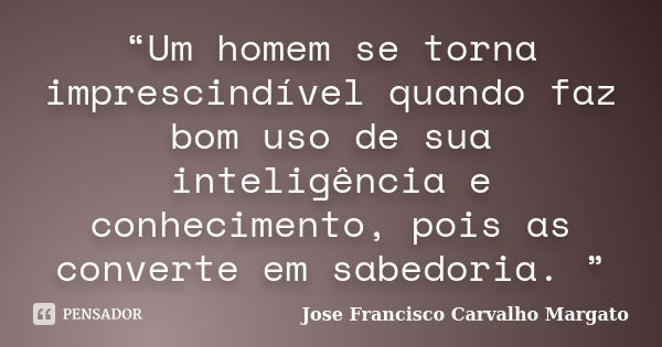 “Um homem se torna imprescindível quando faz bom uso de sua inteligência e conhecimento, pois as converte em sabedoria. ”... Frase de Jose Francisco Carvalho Margato.