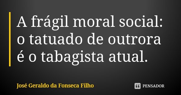 A frágil moral social: o tatuado de outrora é o tabagista atual.... Frase de José Geraldo da Fonseca Filho.