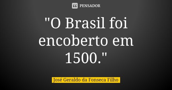 "O Brasil foi encoberto em 1500."... Frase de José Geraldo da Fonseca Filho.