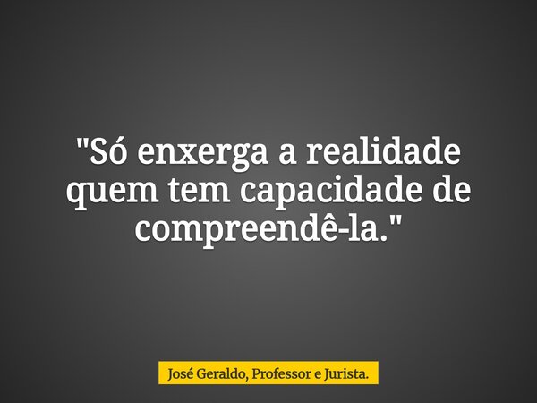 "Só enxerga a realidade quem tem capacidade de compreendê-la."... Frase de José Geraldo, Professor e Jurista..