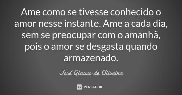 Ame como se tivesse conhecido o amor nesse instante. Ame a cada dia, sem se preocupar com o amanhã, pois o amor se desgasta quando armazenado.... Frase de Josè Glauco de Oliveira.