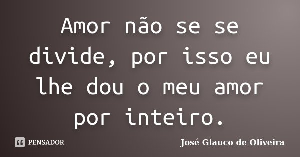 Amor não se se divide, por isso eu lhe dou o meu amor por inteiro.... Frase de José Glauco de Oliveira.
