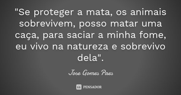 "Se proteger a mata, os animais sobrevivem, posso matar uma caça, para saciar a minha fome, eu vivo na natureza e sobrevivo dela".... Frase de Jose Gomes Paes.