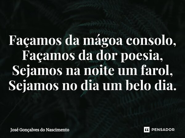 ⁠Façamos da mágoa consolo, Façamos da dor poesia, Sejamos na noite um farol, Sejamos no dia um belo dia.... Frase de José Gonçalves do Nascimento.