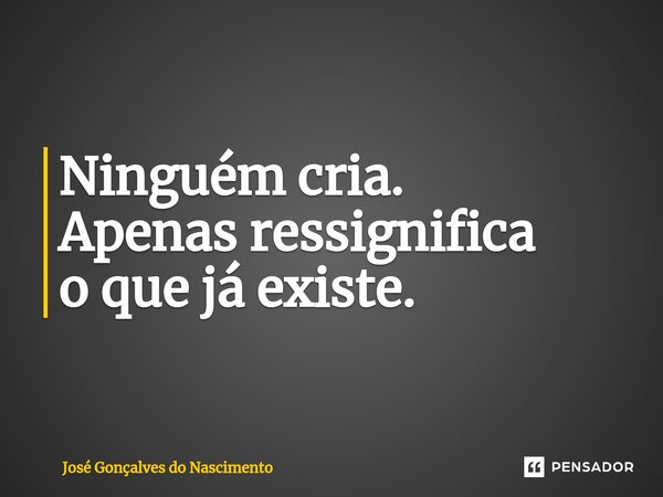 ⁠Ninguém cria. Apenas ressignifica o que já existe.... Frase de José Gonçalves do Nascimento.