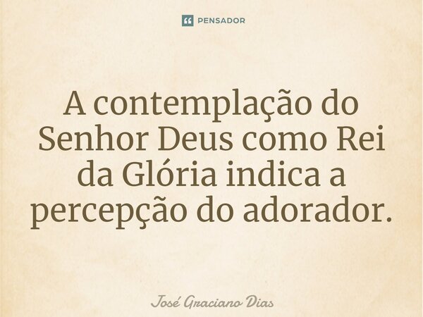 A contemplação do Senhor Deus como Rei da Glória indica a percepção do adorador.... Frase de José Graciano Dias.