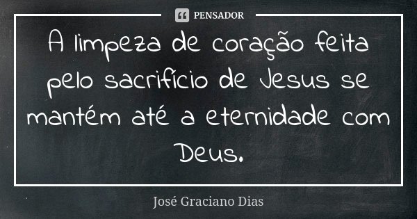 A limpeza de coração feita pelo sacrifício de Jesus se mantém até a eternidade com Deus.... Frase de José Graciano Dias.