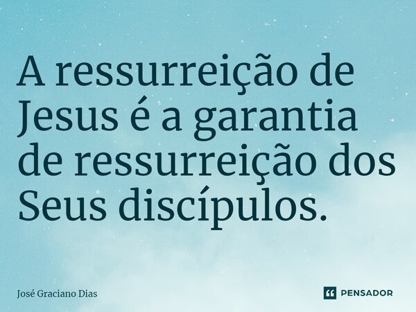 A ressurreição de Jesus é a garantia de ressurreição dos Seus discípulos.... Frase de José Graciano Dias.