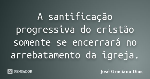 A santificação progressiva do cristão somente se encerrará no arrebatamento da igreja.... Frase de José Graciano Dias.