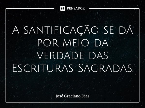 A santificação se dá por meio da verdade das Escrituras Sagradas.... Frase de José Graciano Dias.