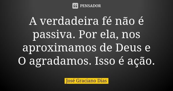 A verdadeira fé não é passiva. Por ela, nos aproximamos de Deus e O agradamos. Isso é ação.... Frase de José Graciano Dias.