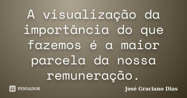 A visualização da importância do que fazemos é a maior parcela da nossa remuneração.... Frase de José Graciano Dias.