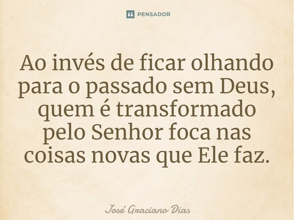 Ao invés de ficar olhando para o passado sem Deus, quem é transformado pelo Senhor foca nas coisas novas que Ele faz.... Frase de José Graciano Dias.