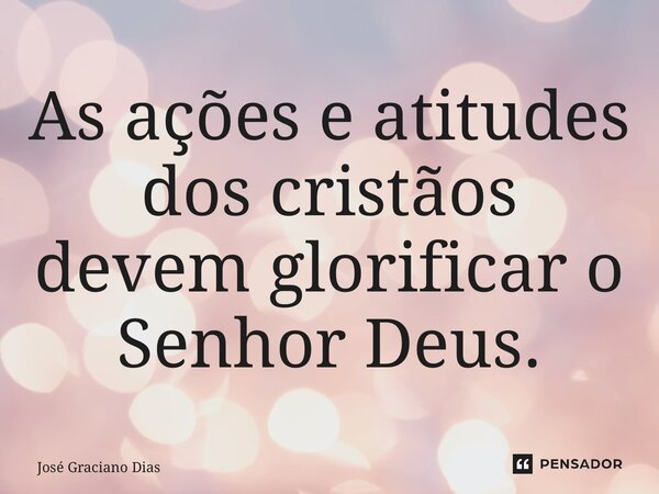⁠As ações e atitudes dos cristãos devem glorificar o Senhor Deus.... Frase de José Graciano Dias.