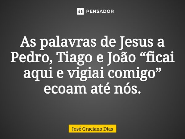 As palavras de Jesus a Pedro, Tiago e João “ficai aqui e vigiai comigo” ecoam até nós.... Frase de José Graciano Dias.
