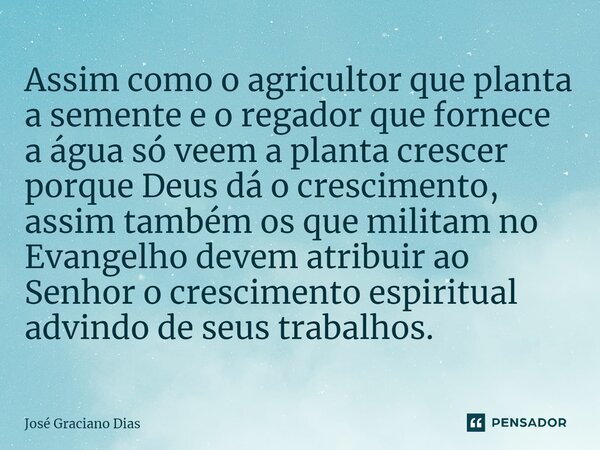 Assim como o agricultor que planta a semente e o regador que fornece a água só veem a planta crescer porque Deus dá o crescimento, assim também os que militam n... Frase de José Graciano Dias.