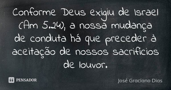 Conforme Deus exigiu de Israel (Am 5.24), a nossa mudança de conduta há que preceder à aceitação de nossos sacrifícios de louvor.... Frase de José Graciano Dias.