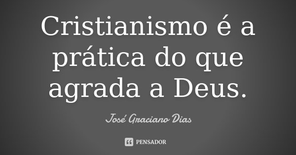 Cristianismo é a prática do que agrada a Deus.... Frase de José Graciano Dias.